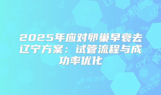 2025年应对卵巢早衰去辽宁方案：试管流程与成功率优化