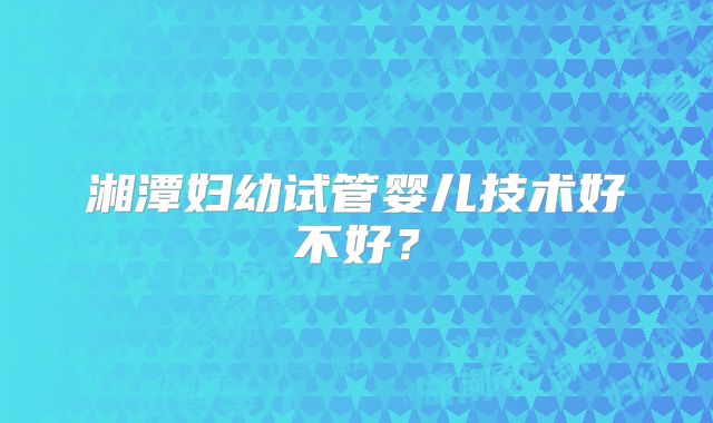 湘潭妇幼试管婴儿技术好不好？