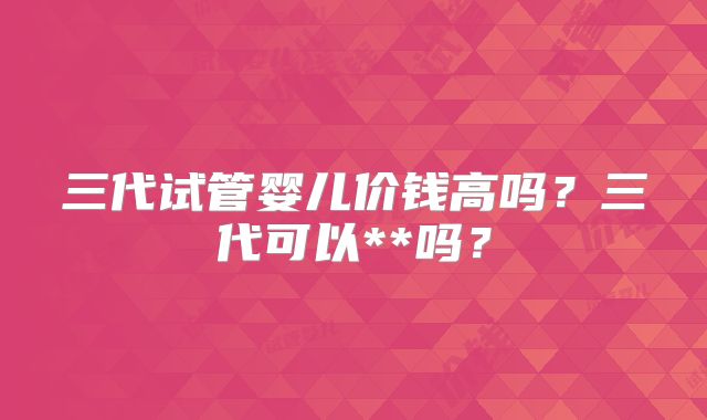 三代试管婴儿价钱高吗？三代可以**吗？