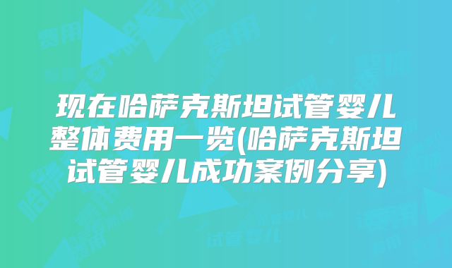 现在哈萨克斯坦试管婴儿整体费用一览(哈萨克斯坦试管婴儿成功案例分享)