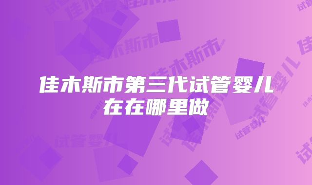 佳木斯市第三代试管婴儿在在哪里做