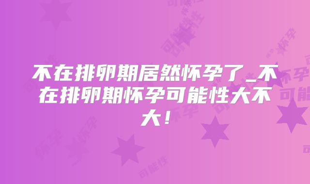 不在排卵期居然怀孕了_不在排卵期怀孕可能性大不大！