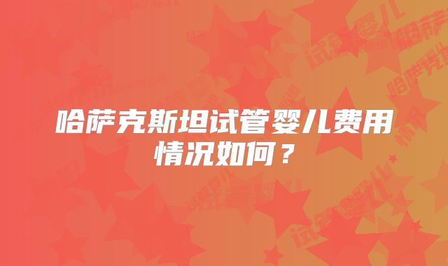 哈萨克斯坦试管婴儿费用情况如何？