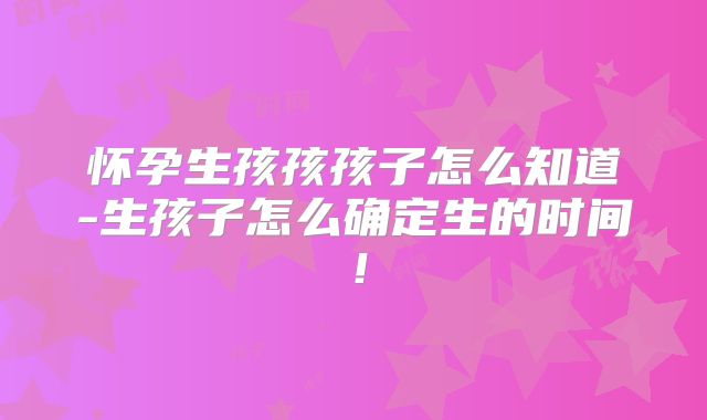 怀孕生孩孩孩子怎么知道-生孩子怎么确定生的时间！