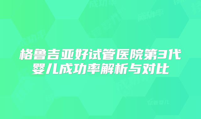 格鲁吉亚好试管医院第3代婴儿成功率解析与对比