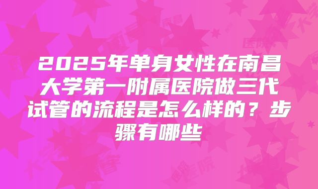 2025年单身女性在南昌大学第一附属医院做三代试管的流程是怎么样的？步骤有哪些