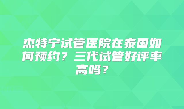 杰特宁试管医院在泰国如何预约？三代试管好评率高吗？