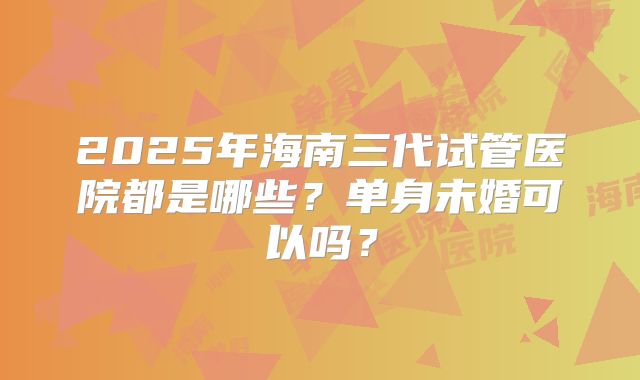 2025年海南三代试管医院都是哪些？单身未婚可以吗？