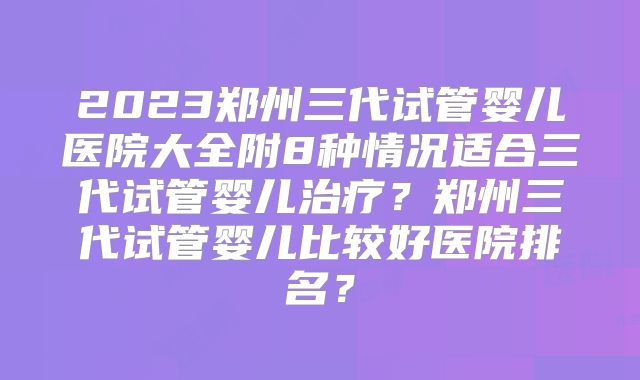 2023郑州三代试管婴儿医院大全附8种情况适合三代试管婴儿治疗?郑州三代试管婴儿比较好医院排名?