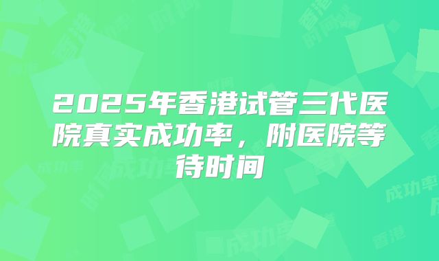 2025年香港试管三代医院真实成功率,附医院等待时间