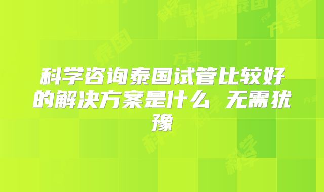 科学咨询泰国试管比较好的解决方案是什么 无需犹豫