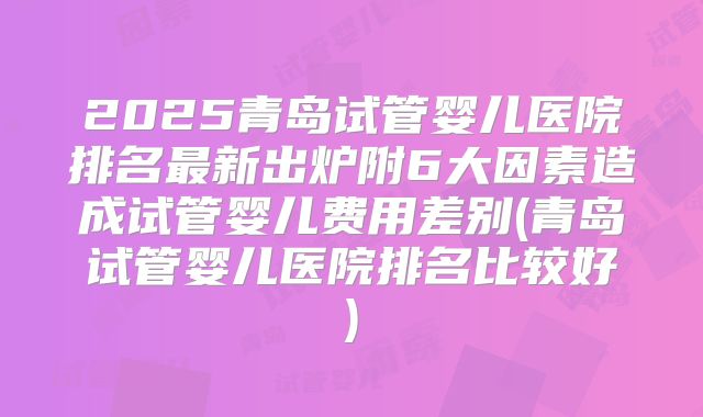 2025青岛试管婴儿医院排名最新出炉附6大因素造成试管婴儿费用差别(青岛试管婴儿医院排名比较好)