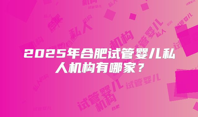 2025年合肥试管婴儿私人机构有哪家？