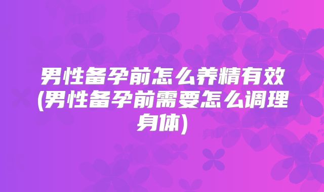男性备孕前怎么养精有效(男性备孕前需要怎么调理身体)