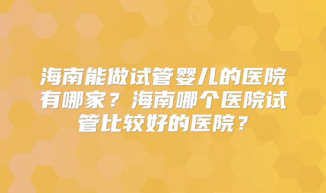 海南能做试管婴儿的医院有哪家？海南哪个医院试管比较好的医院？