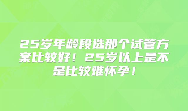 25岁年龄段选那个试管方案比较好！25岁以上是不是比较难怀孕！