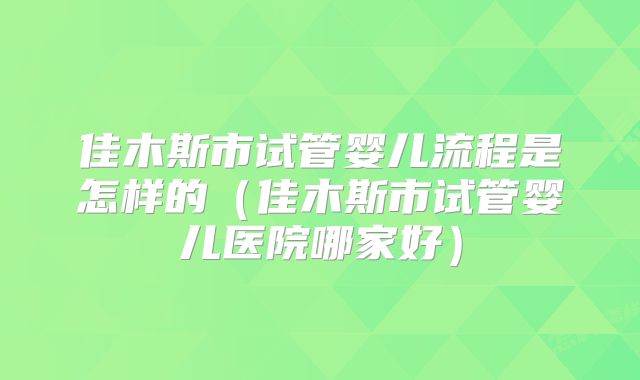 佳木斯市试管婴儿流程是怎样的（佳木斯市试管婴儿医院哪家好）