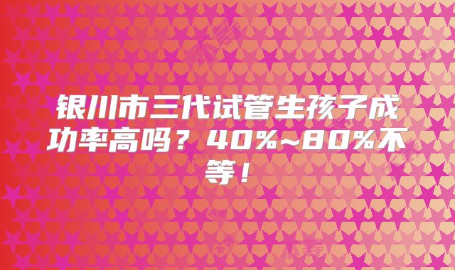 银川市三代试管生孩子成功率高吗？40%~80%不等！