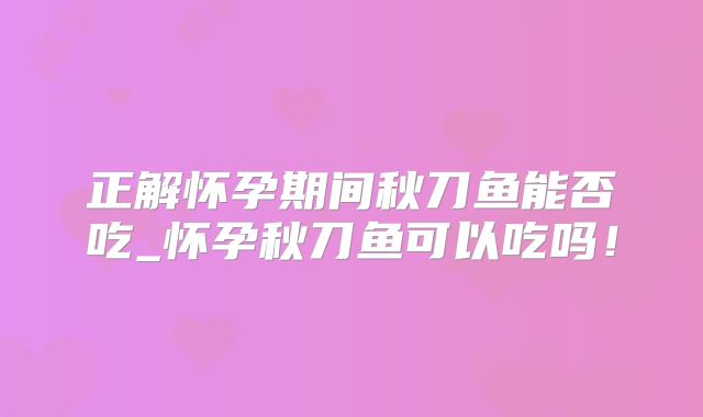 正解怀孕期间秋刀鱼能否吃_怀孕秋刀鱼可以吃吗！