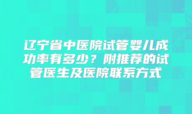 辽宁省中医院试管婴儿成功率有多少？附推荐的试管医生及医院联系方式