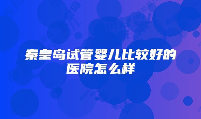 秦皇岛试管婴儿比较好的医院怎么样