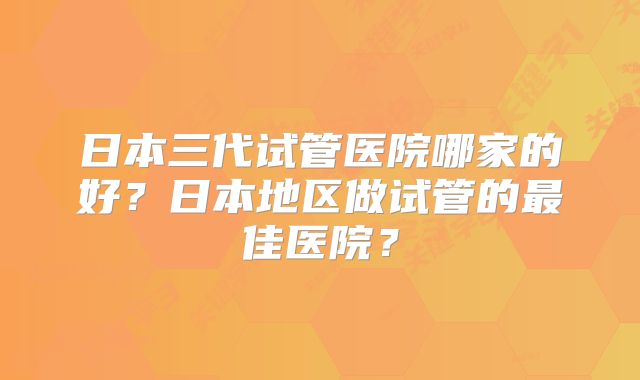 日本三代试管医院哪家的好？日本地区做试管的最佳医院？
