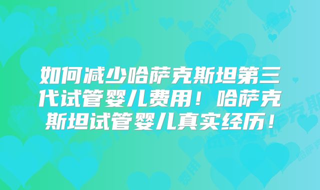 如何减少哈萨克斯坦第三代试管婴儿费用！哈萨克斯坦试管婴儿真实经历！