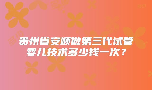 贵州省安顺做第三代试管婴儿技术多少钱一次？