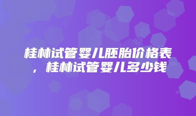 桂林试管婴儿胚胎价格表，桂林试管婴儿多少钱