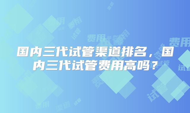 国内三代试管渠道排名,国内三代试管费用高吗?