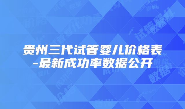 贵州三代试管婴儿价格表-最新成功率数据公开