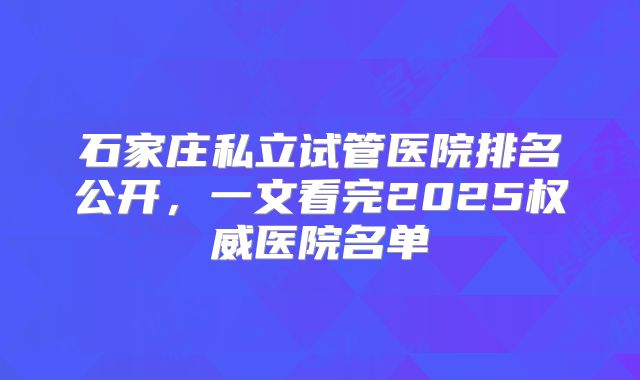 石家庄私立试管医院排名公开,一文看完2025权威医院名单