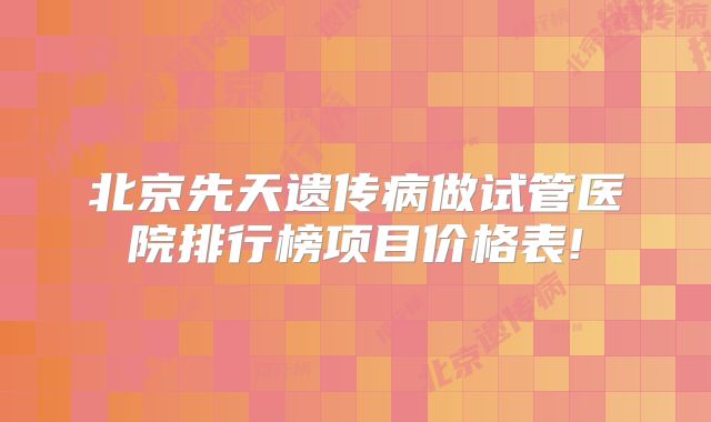 北京先天遗传病做试管医院排行榜项目价格表!