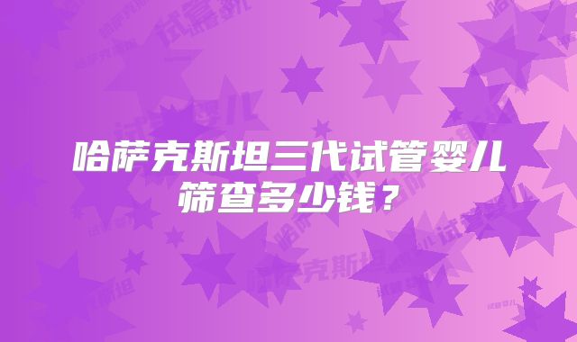 哈萨克斯坦三代试管婴儿筛查多少钱？