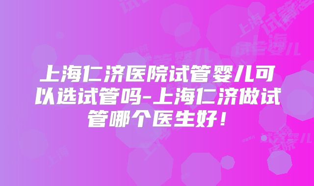 上海仁济医院试管婴儿可以选试管吗-上海仁济做试管哪个医生好！