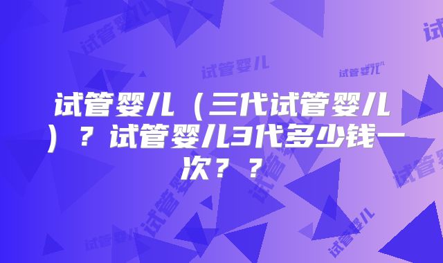 试管婴儿（三代试管婴儿）？试管婴儿3代多少钱一次？？
