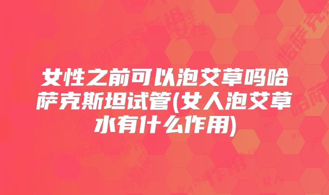 女性之前可以泡艾草吗哈萨克斯坦试管(女人泡艾草水有什么作用)