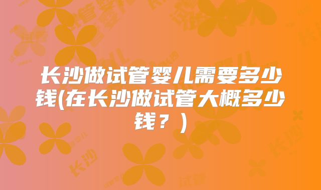 长沙做试管婴儿需要多少钱(在长沙做试管大概多少钱？)