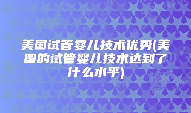 美国试管婴儿技术优势(美国的试管婴儿技术达到了什么水平)