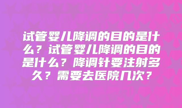 试管婴儿降调的目的是什么？试管婴儿降调的目的是什么？降调针要注射多久？需要去医院几次？