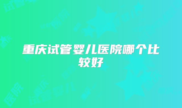 重庆试管婴儿医院哪个比较好