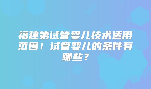 福建第试管婴儿技术适用范围!试管婴儿的条件有哪些?