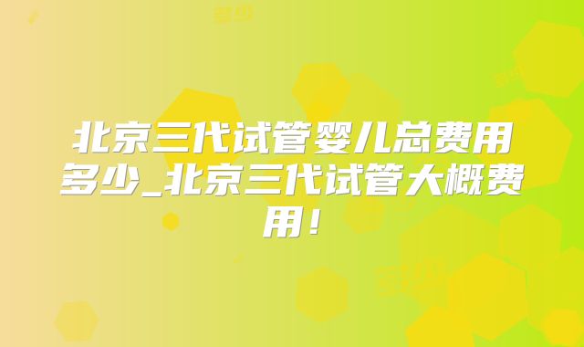 北京三代试管婴儿总费用多少_北京三代试管大概费用！