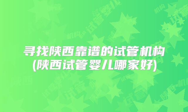 寻找陕西靠谱的试管机构(陕西试管婴儿哪家好)