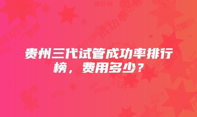 贵州三代试管成功率排行榜,费用多少?