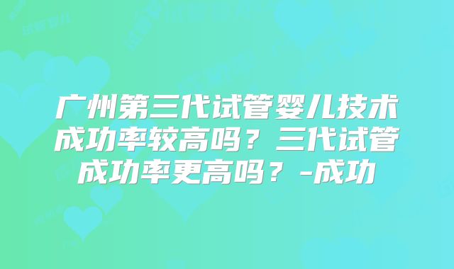 广州第三代试管婴儿技术成功率较高吗？三代试管成功率更高吗？-成功