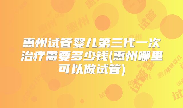 惠州试管婴儿第三代一次治疗需要多少钱(惠州哪里可以做试管)