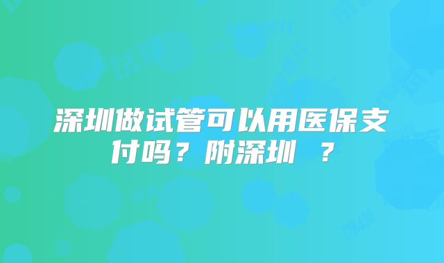 深圳做试管可以用医保支付吗？附深圳 ？