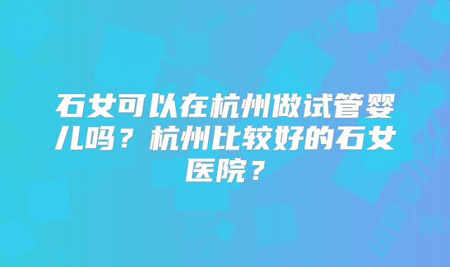 石女可以在杭州做试管婴儿吗？杭州比较好的石女医院？