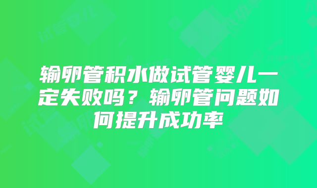 输卵管积水做试管婴儿一定失败吗？输卵管问题如何提升成功率